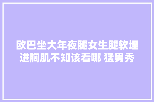 欧巴坐大年夜腿女生腿软埋进胸肌不知该看哪 猛男秀周末上演