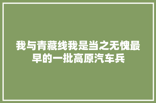 我与青藏线我是当之无愧最早的一批高原汽车兵
