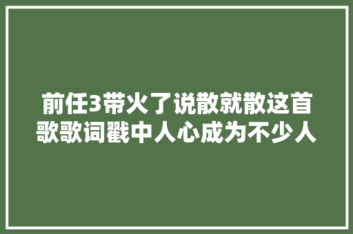 前任3带火了说散就散这首歌歌词戳中人心成为不少人偏幸曲目