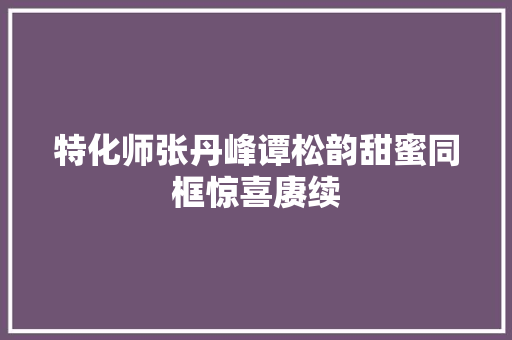 特化师张丹峰谭松韵甜蜜同框惊喜赓续 休闲娱乐