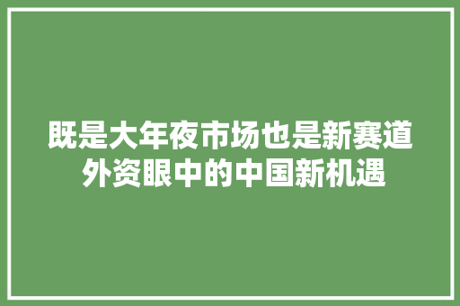 既是大年夜市场也是新赛道 外资眼中的中国新机遇