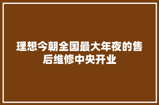 理想今朝全国最大年夜的售后维修中央开业