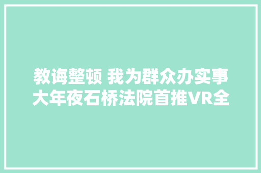 教诲整顿 我为群众办实事大年夜石桥法院首推VR全景导航方便群众干事更顺更快更精准