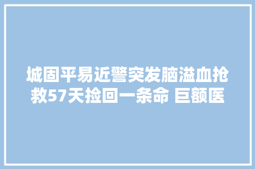 城固平易近警突发脑溢血抢救57天捡回一条命 巨额医疗费难倒家人