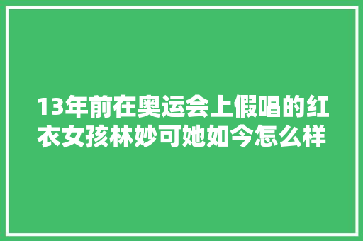 13年前在奥运会上假唱的红衣女孩林妙可她如今怎么样了