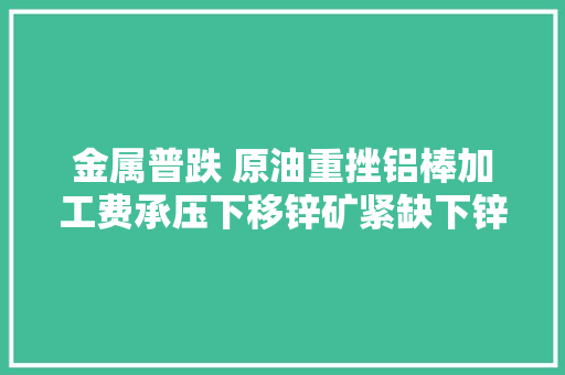金属普跌 原油重挫铝棒加工费承压下移锌矿紧缺下锌价若何走
