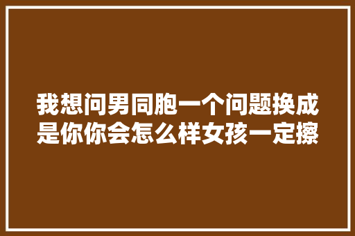 我想问男同胞一个问题换成是你你会怎么样女孩一定擦亮眼睛
