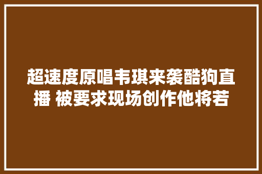 超速度原唱韦琪来袭酷狗直播 被要求现场创作他将若何接招