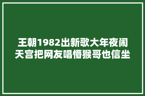 王朝1982出新歌大年夜闹天宫把网友唱懵猴哥也信坐忘道了