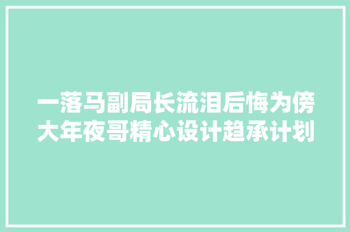 一落马副局长流泪后悔为傍大年夜哥精心设计趋承计划2人都丢了乌纱帽