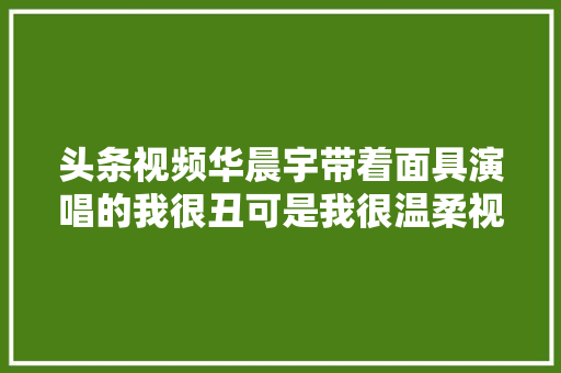 头条视频华晨宇带着面具演唱的我很丑可是我很温柔视频深有感处