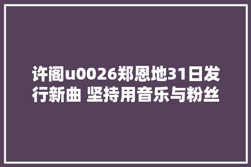 许阁u0026郑恩地31日发行新曲 坚持用音乐与粉丝沟通