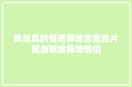 我是真的憎恶异地恋宣告片尾曲献给异地情侣