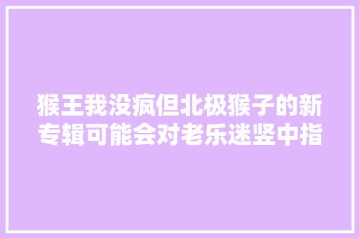 猴王我没疯但北极猴子的新专辑可能会对老乐迷竖中指