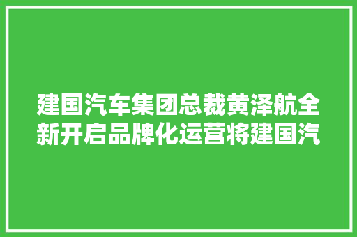 建国汽车集团总裁黄泽航全新开启品牌化运营将建国汽车打造成您身边的汽车做事专家  经济影响力人物