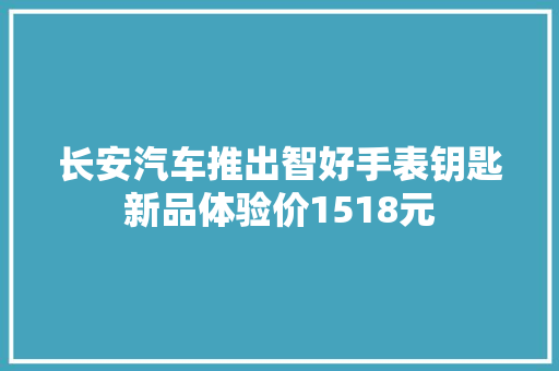 长安汽车推出智好手表钥匙新品体验价1518元