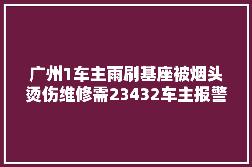 广州1车主雨刷基座被烟头烫伤维修需23432车主报警寻抽烟者 汽车知识