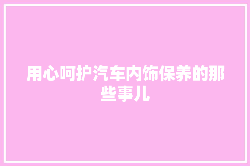 用心呵护汽车内饰保养的那些事儿