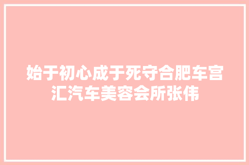 始于初心成于死守合肥车宫汇汽车美容会所张伟