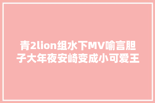 青2lion组水下MV喻言胆子大年夜安崎变成小可爱王承渲厉害