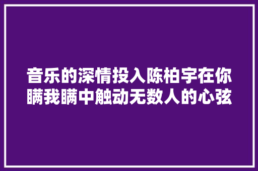 音乐的深情投入陈柏宇在你瞒我瞒中触动无数人的心弦