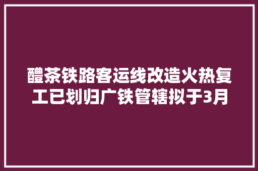 醴茶铁路客运线改造火热复工已划归广铁管辖拟于3月1日复开