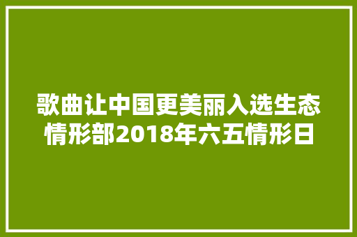 歌曲让中国更美丽入选生态情形部2018年六五情形日宣传主题歌
