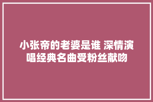 小张帝的老婆是谁 深情演唱经典名曲受粉丝献吻