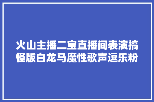 火山主播二宝直播间表演搞怪版白龙马魔性歌声逗乐粉丝