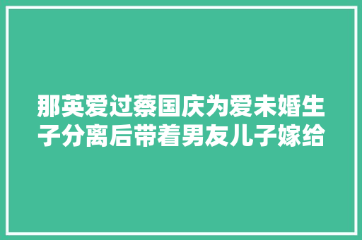 那英爱过蔡国庆为爱未婚生子分离后带着男友儿子嫁给同伙