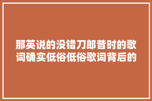 那英说的没错刀郎昔时的歌词确实低俗低俗歌词背后的争议
