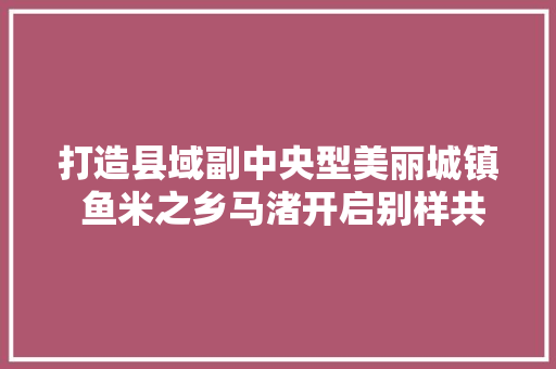 打造县域副中央型美丽城镇 鱼米之乡马渚开启别样共富路