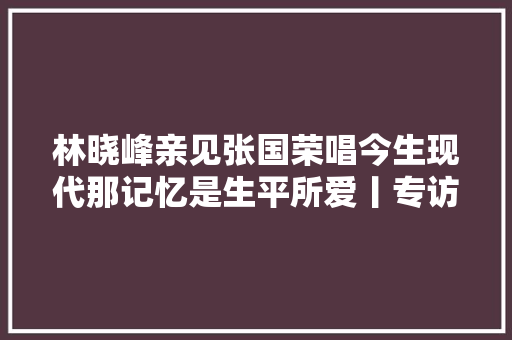 林晓峰亲见张国荣唱今生现代那记忆是生平所爱丨专访