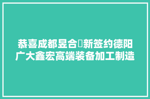 恭喜成都昱合昇新签约德阳广大鑫宏高端装备加工制造项目