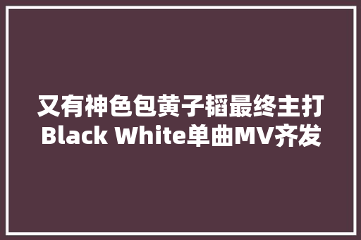 又有神色包黄子韬最终主打Black White单曲MV齐发