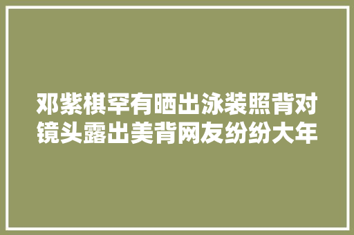 邓紫棋罕有晒出泳装照背对镜头露出美背网友纷纷大年夜呼身材好