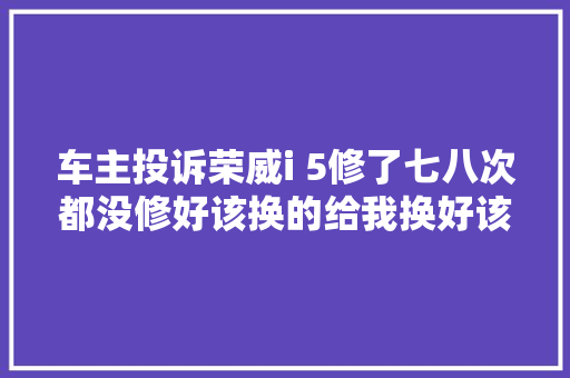 车主投诉荣威i 5修了七八次都没修好该换的给我换好该修得修