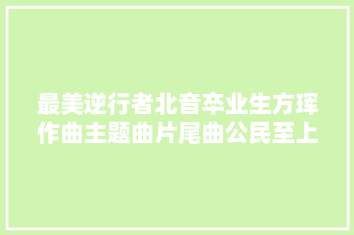 最美逆行者北音卒业生方珲作曲主题曲片尾曲公民至上