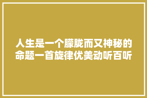 人生是一个朦胧而又神秘的命题一首旋律优美动听百听不厌