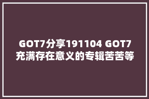 GOT7分享191104 GOT7充满存在意义的专辑苦苦等待的SEXY回归
