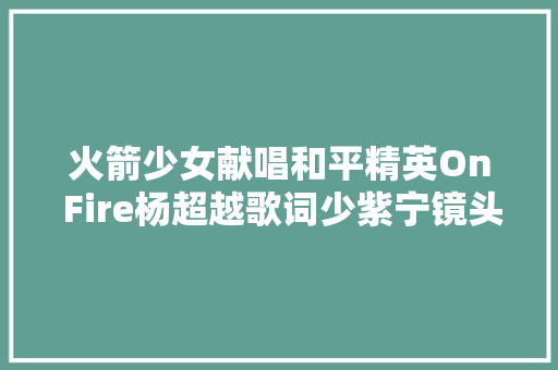 火箭少女献唱和平精英On Fire杨超越歌词少紫宁镜头可怜