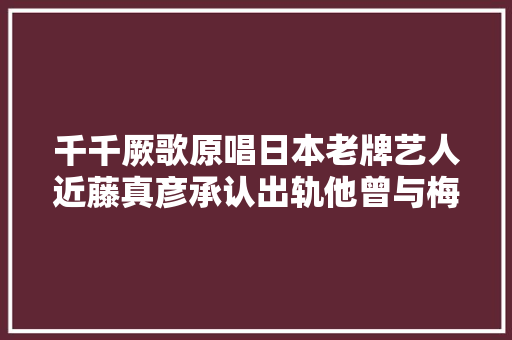千千厥歌原唱日本老牌艺人近藤真彦承认出轨他曾与梅艳芳一吻定情 休闲娱乐