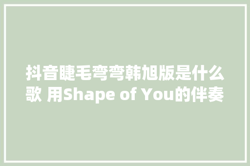 抖音睫毛弯弯韩旭版是什么歌 用Shape of You的伴奏串了几首歌