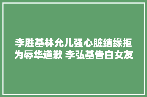 李胜基林允儿强心脏结缘拒为辱华道歉 李弘基告白女友朴信惠