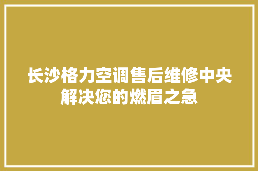 长沙格力空调售后维修中央解决您的燃眉之急