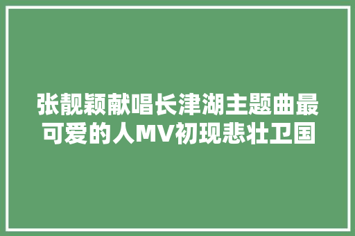 张靓颖献唱长津湖主题曲最可爱的人MV初现悲壮卫国之战
