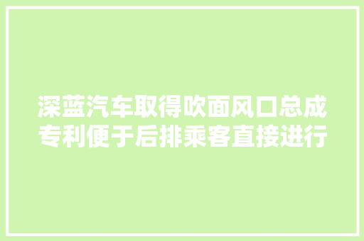 深蓝汽车取得吹面风口总成专利便于后排乘客直接进行操控还能够提高汽车内饰的美观性和高级感