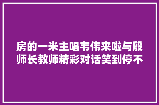 房的一米主唱韦伟来啦与殷师长教师精彩对话笑到停不下来