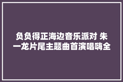 负负得正海边音乐派对 朱一龙片尾主题曲首演唱嗨全场