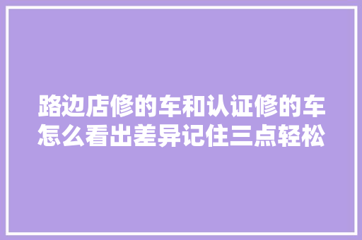 路边店修的车和认证修的车怎么看出差异记住三点轻松辨别